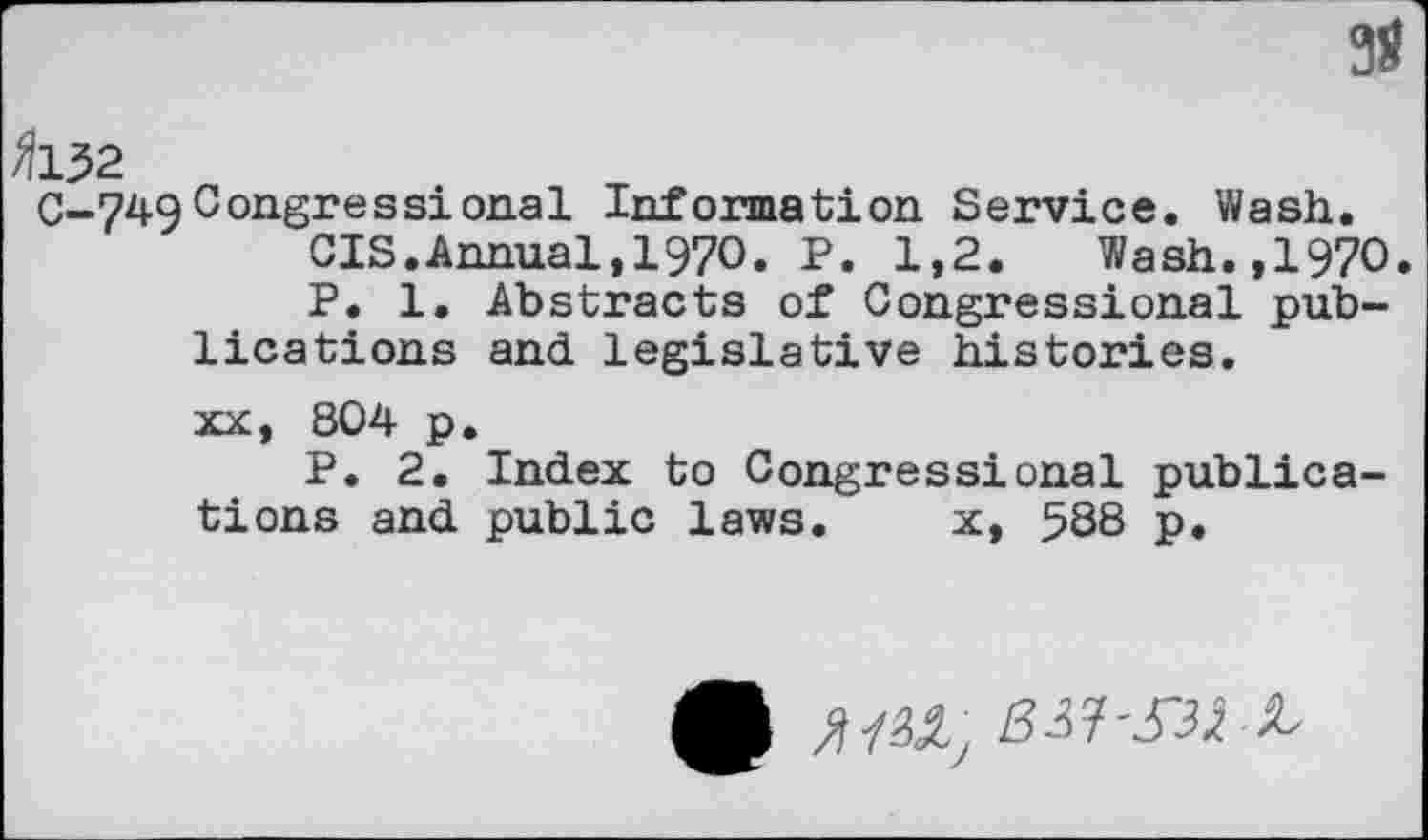 ﻿3S
fins
C-749Congressional Information Service. Wash.
CIS.Annual,1970. P. 1,2. Wash.,1970.
P. 1. Abstracts of Congressional publications and legislative histories.
xx, 804 p.
P. 2. Index to Congressional publications and public laws. x, 588 p.
